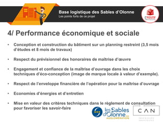 01
4/ Performance économique et sociale
• Conception et construction du bâtiment sur un planning restreint (3,5 mois
d’études et 8 mois de travaux)
• Respect du prévisionnel des honoraires de maîtrise d’œuvre
• Engagement et confiance de la maîtrise d’ouvrage dans les choix
techniques d’éco-conception (image de marque locale à valeur d’exemple).
• Respect de l’enveloppe financière de l’opération pour la maîtrise d’ouvrage
• Economies d’énergies et d’entretien
• Mise en valeur des critères techniques dans le règlement de consultation
pour favoriser les savoir-faire
Base logistique des Sables d’Olonne
Les points forts de ce projet
 