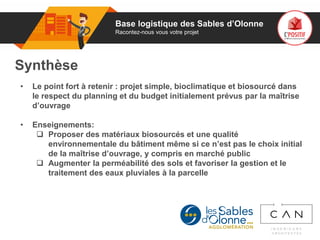 01
Synthèse
• Le point fort à retenir : projet simple, bioclimatique et biosourcé dans
le respect du planning et du budget initialement prévus par la maîtrise
d’ouvrage
• Enseignements:
 Proposer des matériaux biosourcés et une qualité
environnementale du bâtiment même si ce n’est pas le choix initial
de la maîtrise d’ouvrage, y compris en marché public
 Augmenter la perméabilité des sols et favoriser la gestion et le
traitement des eaux pluviales à la parcelle
Base logistique des Sables d’Olonne
Racontez-nous vous votre projet
 