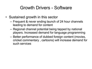 Growth Drivers - Software Sustained growth in this sector Frequent & never ending launch of 24 hour channels leading to demand for content Regional channel potential being tapped by national players. Increased demand for language programming Better performance of dubbed foreign content (movies, cricket commentary , cartoons) will increase demand for such services 