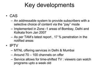 Key developments CAS An addressable system to provide subscribers with a selective choice of content via the “pay” mode Implemented in Zone -1 areas of Bombay, Delhi and Kolkata from Jan 2007 As per TAM’s latest report , 17 % penetration in the notified areas IPTV MTNL offering services in Delhi & Mumbai Around 70 – 100 channels on offer Service allows for time-shifted TV : viewers can watch programs upto a week old 