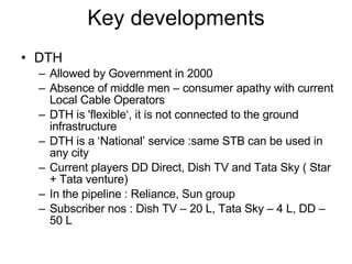 Key developments DTH Allowed by Government in 2000 Absence of middle men – consumer apathy with current Local Cable Operators  DTH is 'flexible‘, it is not connected to the ground infrastructure DTH is a ‘National’ service :same STB can be used in any city Current players DD Direct, Dish TV and Tata Sky ( Star + Tata venture) In the pipeline : Reliance, Sun group Subscriber nos : Dish TV – 20 L, Tata Sky – 4 L, DD – 50 L 