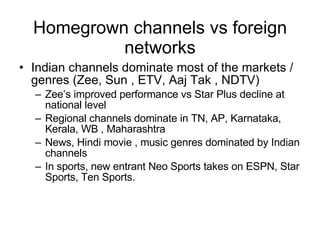 Homegrown channels vs foreign networks Indian channels dominate most of the markets / genres (Zee, Sun , ETV, Aaj Tak , NDTV) Zee’s improved performance vs Star Plus decline at national level Regional channels dominate in TN, AP, Karnataka, Kerala, WB , Maharashtra News, Hindi movie , music genres dominated by Indian channels In sports, new entrant Neo Sports takes on ESPN, Star Sports, Ten Sports.  
