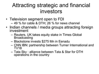 Attracting strategic and financial investors Television segment open to FDI 49 % for cable & DTH; 26 % for news channel Indian channels / media groups attracting foreign investment  Reuters, UK takes equity stake in Times Global Broadcasting Blackstone invests $275 Mn in Eenadu CNN IBN: partnership between Turner International and TV18 Tata Sky : alliance between Tata & Star for DTH operations in the country 
