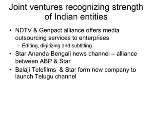 Joint ventures recognizing strength of Indian entities NDTV & Genpact alliance offers media outsourcing services to enterprises   Editing, digitizing and subtitling Star Ananda Bengali news channel – alliance between ABP & Star   Balaji Telefilms  & Star form new company to launch Telugu channel 