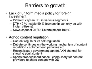 Barriers to growth  Lack of uniform media policy for foreign investment Different caps in FDI in various segments DTH 49 % ; cable 49 % (ownership can only be with Indian citizens) News channel 26 % ; Entertainment 100 % Adhoc content regulation Content regulator vs self-regulation Debate continues on the working mechanism of content regulation - enforcement, penalties etc Recent issue : government ban on AXN channel for showing adult content Sports broadcast ordinance : compulsory for content providers to share content with DD 