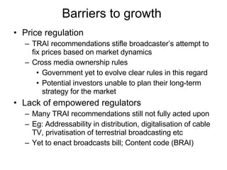 Barriers to growth  Price regulation TRAI recommendations stifle broadcaster’s attempt to fix prices based on market dynamics Cross media ownership rules Government yet to evolve clear rules in this regard Potential investors unable to plan their long-term strategy for the market Lack of empowered regulators Many TRAI recommendations still not fully acted upon Eg: Addressability in distribution, digitalisation of cable TV, privatisation of terrestrial broadcasting etc Yet to enact broadcasts bill; Content code (BRAI) 