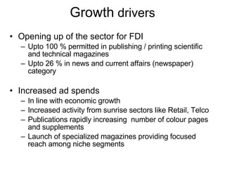 Growth  drivers Opening up of the sector for FDI Upto 100 % permitted in publishing / printing scientific and technical magazines Upto 26 % in news and current affairs (newspaper) category Increased ad spends In line with economic growth Increased activity from sunrise sectors like Retail, Telco Publications rapidly increasing  number of colour pages and supplements Launch of specialized magazines providing focused reach among niche segments 