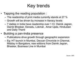 Key trends Tapping the reading population : The readership of print media currently stands at 27 % Growth will be driven by increase in literacy levels 7 dailies in India have readership over 1 Cr: Dainik Jagran, Dainik Bhaskar, Eenadu, Lokmat , Amar Ujala, Hindustan and Daily Thanti   Building a pan-India presence Publications drive growth through geographic expansion Eg: HT launch in Mumbai, Deccan Chronicle in Chennai, Midday in Bangalore, new editions from Dainik Jagran, Bhaskar, Business Line in Mumbai Source : NRS 