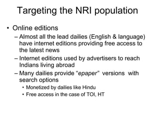 Targeting the NRI population Online editions Almost all the lead dailies (English & language) have internet editions providing free access to the latest news Internet editions used by advertisers to reach Indians living abroad Many dailies provide “ epaper”  versions  with search options Monetized by dailies like Hindu Free access in the case of TOI, HT 