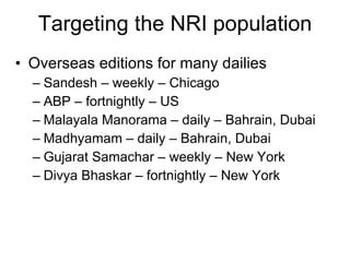 Targeting the NRI population Overseas editions for many dailies Sandesh – weekly – Chicago ABP – fortnightly – US Malayala Manorama – daily – Bahrain, Dubai Madhyamam – daily – Bahrain, Dubai Gujarat Samachar – weekly – New York Divya Bhaskar – fortnightly – New York 