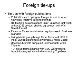 Foreign tie-ups Tie-ups with foreign publications Publications are opting for foreign tie ups to launch new titles/ improve current offerings HT Media’s business paper “mint” launched last week with a 20 % content sharing agreement with Wall Street Journal Financial Times has taken an equity stake in Business Standard Living Media group brings Time, Fortune & HBR to India; Outlook launches Newsweek & Marie Claire Deccan Chronicle brings out International Herald Tribune TOI group forms alliance with BBC Worldwide to launch its magazines in India including Top Gear 