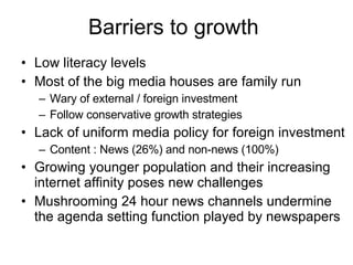 Barriers to growth  Low literacy levels Most of the big media houses are family run  Wary of external / foreign investment Follow conservative growth strategies Lack of uniform media policy for foreign investment Content : News (26%) and non-news (100%) Growing younger population and their increasing internet affinity poses new challenges Mushrooming 24 hour news channels undermine the agenda setting function played by newspapers 