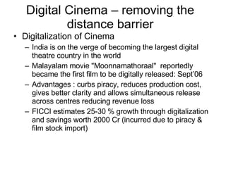 Digital Cinema – removing the distance barrier Digitalization of Cinema India is on the verge of becoming the largest digital theatre country in the world  Malayalam movie "Moonnamathoraal"  reportedly became the first film to be digitally released: Sept’06  Advantages : curbs piracy, reduces production cost, gives better clarity and allows simultaneous release across centres reducing revenue loss FICCI estimates 25-30 % growth through digitalization and savings worth 2000 Cr (incurred due to piracy & film stock import) 