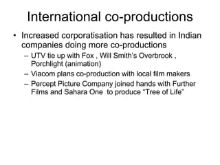 International co-productions Increased corporatisation has resulted in Indian companies doing more co-productions UTV tie up with Fox , Will Smith’s Overbrook , Porchlight (animation) Viacom plans co-production with local film makers Percept Picture Company joined hands with Further Films and Sahara One  to produce “Tree of Life” 