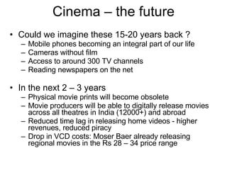 Cinema – the future Could we imagine these 15-20 years back ? Mobile phones becoming an integral part of our life  Cameras without film  Access to around 300 TV channels  Reading newspapers on the net  In the next 2 – 3 years Physical movie prints will become obsolete Movie producers will be able to digitally release movies across all theatres in India (12000+) and abroad Reduced time lag in releasing home videos - higher revenues, reduced piracy  Drop in VCD costs: Moser Baer already releasing regional movies in the Rs 28 – 34 price range 
