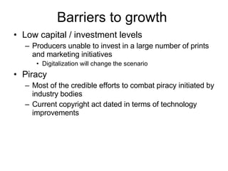 Barriers to growth  Low capital / investment levels Producers unable to invest in a large number of prints and marketing initiatives  Digitalization will change the scenario Piracy Most of the credible efforts to combat piracy initiated by industry bodies  Current copyright act dated in terms of technology improvements 