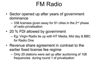 FM Radio Sector opened up after years of government dominance 338 licenses given away for 91 cities in the 2 nd  phase of radio privatisation 20 % FDI allowed by government Eg: Virgin Radio tie up with HT Media, Mid day & BBC for Radio One   Revenue share agreement in contrast to the earlier fixed license fee regime Only 20 stations were set up after auctioning of 108 frequencies  during round 1 of privatisation  
