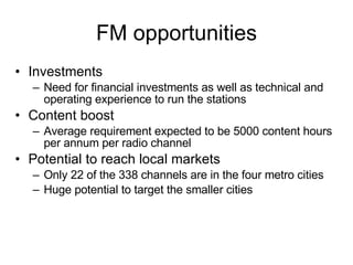 FM opportunities Investments Need for financial investments as well as technical and operating experience to run the stations Content boost Average requirement expected to be 5000 content hours per annum per radio channel Potential to reach local markets Only 22 of the 338 channels are in the four metro cities Huge potential to target the smaller cities 