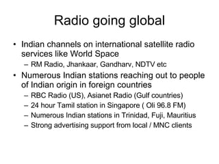 Radio going global Indian channels on international satellite radio services like World Space RM Radio, Jhankaar, Gandharv, NDTV etc Numerous Indian stations reaching out to people of Indian origin in foreign countries RBC Radio (US), Asianet Radio (Gulf countries) 24 hour Tamil station in Singapore ( Oli 96.8 FM) Numerous Indian stations in Trinidad, Fuji, Mauritius Strong advertising support from local / MNC clients 