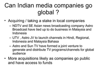 Can Indian media companies go global ? Acquiring / taking a stake in local companies NDTV and SE Asian news broadcasting company Astro Broadcast have tied up to do business in Malaysia and Indonesia UTV , Astro JV to launch channels in Hindi, Regional, Indonesia and Malaysia Bahasa Astro and Sun TV have formed a joint venture to generate and distribute TV programs/channels for global audience More acquisitions likely as companies go public and have access to funds 