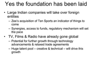 Yes the foundation has been laid Large Indian companies will take over foreign entities Zee’s acquisition of Ten Sports an indicator of things to come Synergies, access to funds, regulatory mechanism will set the pace  TV, Films & Radio have already gone global Potential for further growth through technology advancements & relaxed trade agreements Huge talent pool – creative & technical – will drive this growth 