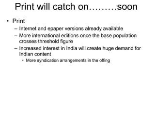 Print  Internet and epaper versions already available More international editions once the base population crosses threshold figure Increased interest in India will create huge demand for Indian content  More syndication arrangements in the offing Print will catch on………soon  