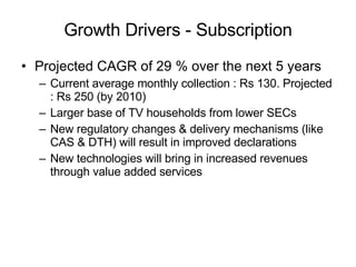 Growth Drivers - Subscription Projected CAGR of 29 % over the next 5 years Current average monthly collection : Rs 130. Projected : Rs 250 (by 2010) Larger base of TV households from lower SECs New regulatory changes & delivery mechanisms (like CAS & DTH) will result in improved declarations New technologies will bring in increased revenues through value added services 