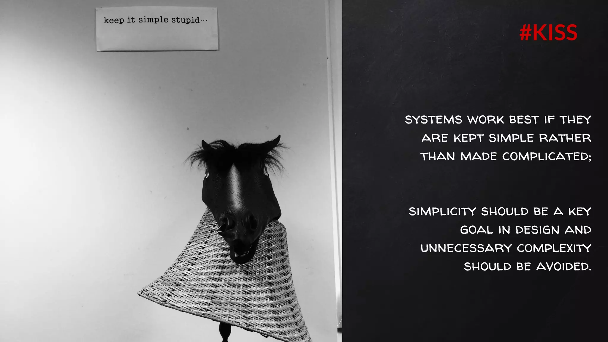 systems work best if they
are kept simple rather
than made complicated;
simplicity should be a key
goal in design and
unnecessary complexity
should be avoided.
#KISS
 