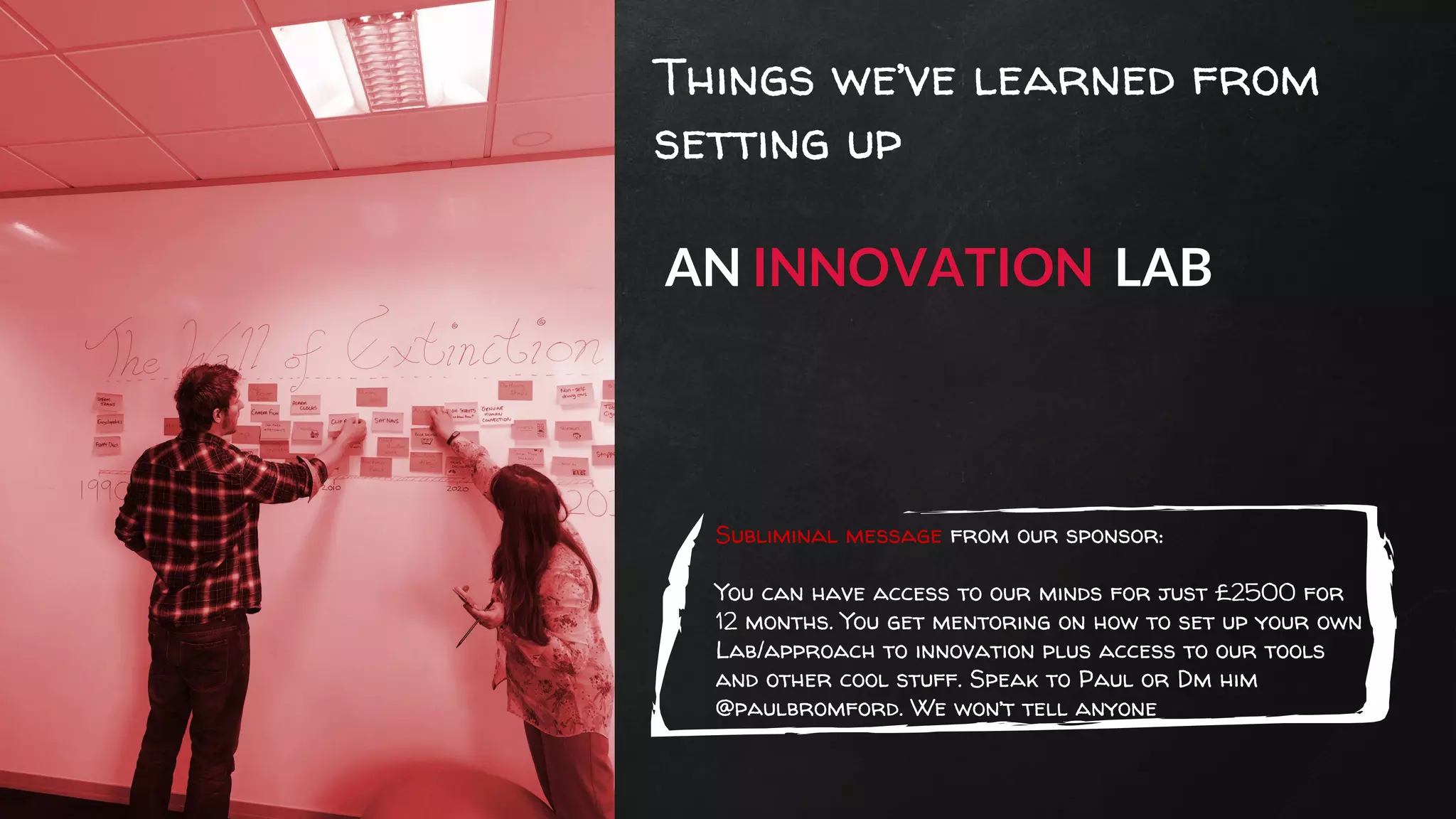 Things we’ve learned from
setting up
AN INNOVATION LAB
Subliminal message from our sponsor:
You can have access to our minds for just £2500 for
12 months. You get mentoring on how to set up your own
Lab/approach to innovation plus access to our tools
and other cool stuff. Speak to Paul or Dm him
@paulbromford. We won’t tell anyone
 