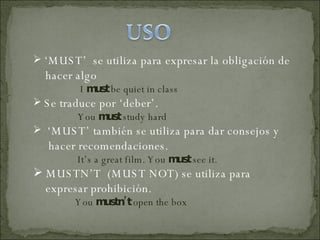 ‘ MUST’  se utiliza para expresar la obligación de  hacer algo  I  must  be quiet in class Se traduce por ‘deber’. You  must  study hard ‘ MUST’ también se utiliza para dar consejos y  hacer recomendaciones. It’s a great film. You  must  see it. MUSTN’T  (MUST NOT) se utiliza para  expresar prohibición. You  mustn’t  open the box 