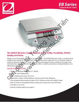 EB Series
Compact Bench Scales
The OHAUS EB Series Compact Bench Scale – Utility, Portability, OHAUS
Quality and Value.
Weigh, count, checkweigh, checkcount, percent weigh—the OHAUS EB Series Scale is a multi-function
weighing scale designed as a cost-effective, high-performance equipment for a multitude of light to
medium industrial applications. With fast and accurate displayed results, multiple functionality and
internal battery operation, the OHAUS EB Series offers versatility, portability and dependability in one
affordable package.
Standard Features Include:
• Maximum displayed resolution of 1:30,000
• Stainless steel weighing pan
• Four weighing units: kg, g, lb and oz
• Application modes: Checkweighing, Counting and Percent Weighing
• User-programmable weight and parts HI/LO checking mode with audible buzzer
• 80-hour internal rechargeable battery with power-saving auto-shut off feature
• Included in-use cover
• Industry leading quality and support
cân
điện
tử
Trường
Thịnh
Tiến
w
w
w
.candientu.vn
 