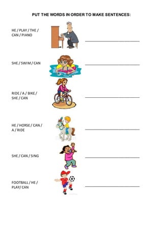 PUT THE WORDS IN ORDER TO MAKE SENTENCES:
HE / PLAY / THE /
CAN / PIANO
_____________________________
SHE / SWIM/ CAN _____________________________
RIDE/ A / BIKE/
SHE / CAN
_____________________________
HE / HORSE/ CAN /
A / RIDE
_____________________________
SHE / CAN / SING _____________________________
FOOTBALL / HE /
PLAY/ CAN
_____________________________
 