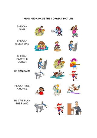 READ AND CIRCLE THE CORRECT PICTURE
SHE CAN
SING
SHE CAN
RIDE A BIKE
SHE CAN
PLAY THE
GUITAR
HE CAN SWIM
HE CAN RIDE
A HORSE
HE CAN PLAY
THE PIANO
 