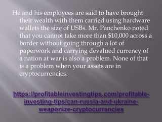 He and his employees are said to have brought
their wealth with them carried using hardware
wallets the size of USBs. Mr. Panchenko noted
that you cannot take more than $10,000 across a
border without going through a lot of
paperwork and carrying devalued currency of
a nation at war is also a problem. None of that
is a problem when your assets are in
cryptocurrencies.
 