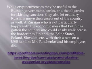 While cryptocurrencies may be useful to the
Russian government, banks, and the oligarchs
for skirting sanctions they also let ordinary
Russians move their assets out of the country
as well. A Russian who is not particularly
happy with the economic mess that Putin has
gotten the country into could easily walk across
the border into Finland, the Baltic States,
Poland, Slovakia, etc. with their assets on a
USB just like Mr. Panchenko and his employees
did.
 