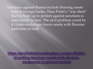 Sanctions against Russia include freezing assets
held in foreign banks. Thus Putin’s “war chest”
that he built up to protect against sanctions is
unavailable to him. The next problem could be
if crypto exchanges freeze assets with Russian
addresses as well.
 