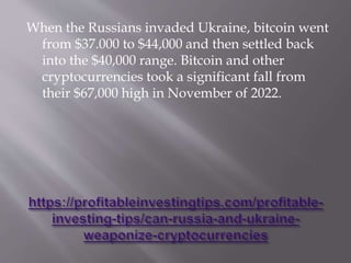 When the Russians invaded Ukraine, bitcoin went
from $37.000 to $44,000 and then settled back
into the $40,000 range. Bitcoin and other
cryptocurrencies took a significant fall from
their $67,000 high in November of 2022.
 