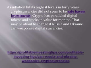 As inflation hit its highest levels in forty years
cryptocurrencies did not seem to be safe haven
investments. Crypto has paralleled digital
tokens and stocks in value for months. That
may be about to change if Russia and Ukraine
can weaponize digital currencies.
 