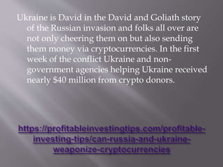 Ukraine is David in the David and Goliath story
of the Russian invasion and folks all over are
not only cheering them on but also sending
them money via cryptocurrencies. In the first
week of the conflict Ukraine and non-
government agencies helping Ukraine received
nearly $40 million from crypto donors.
 
