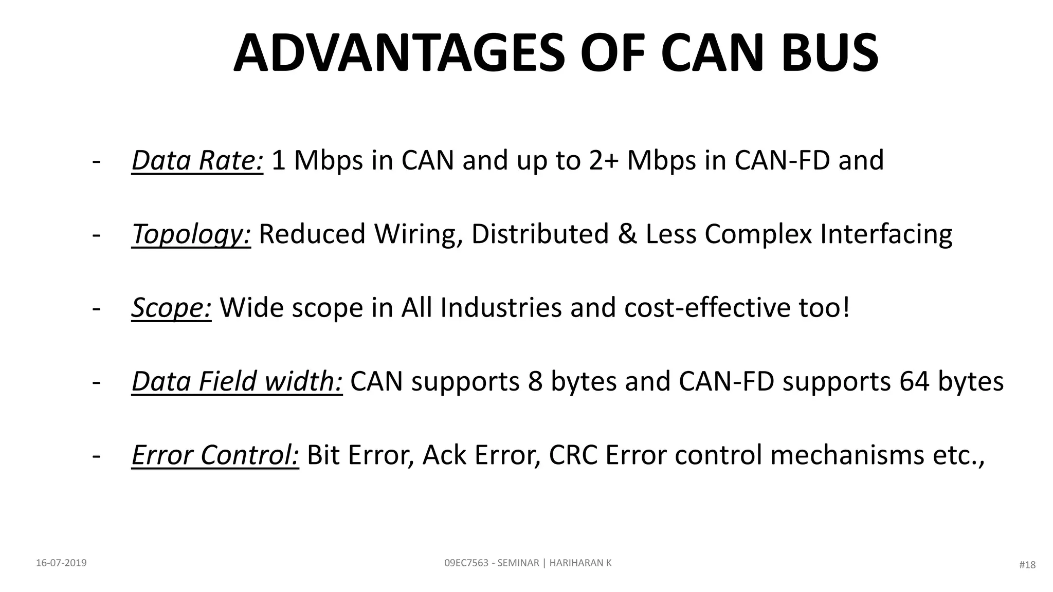 ADVANTAGES OF CAN BUS
- Data Rate: 1 Mbps in CAN and up to 2+ Mbps in CAN-FD and
- Topology: Reduced Wiring, Distributed & Less Complex Interfacing
- Scope: Wide scope in All Industries and cost-effective too!
- Data Field width: CAN supports 8 bytes and CAN-FD supports 64 bytes
- Error Control: Bit Error, Ack Error, CRC Error control mechanisms etc.,
09EC7563 - SEMINAR | HARIHARAN K16-07-2019 #18
 