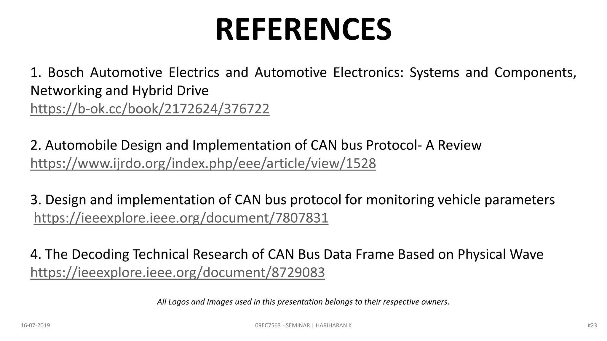 09EC7563 - SEMINAR | HARIHARAN K16-07-2019
REFERENCES
1. Bosch Automotive Electrics and Automotive Electronics: Systems and Components,
Networking and Hybrid Drive
https://b-ok.cc/book/2172624/376722
2. Automobile Design and Implementation of CAN bus Protocol- A Review
https://www.ijrdo.org/index.php/eee/article/view/1528
3. Design and implementation of CAN bus protocol for monitoring vehicle parameters
https://ieeexplore.ieee.org/document/7807831
4. The Decoding Technical Research of CAN Bus Data Frame Based on Physical Wave
https://ieeexplore.ieee.org/document/8729083
All Logos and Images used in this presentation belongs to their respective owners.
#23
 
