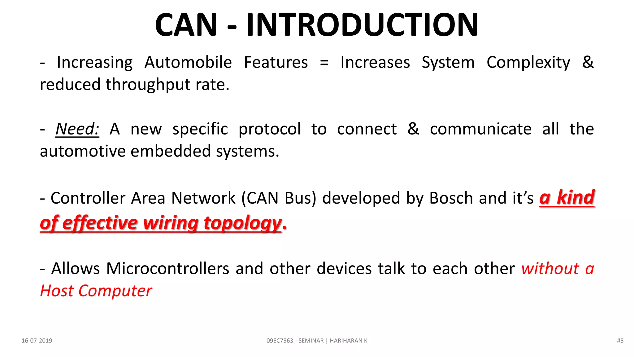 09EC7563 - SEMINAR | HARIHARAN K16-07-2019
CAN - INTRODUCTION
- Increasing Automobile Features = Increases System Complexity &
reduced throughput rate.
- Need: A new specific protocol to connect & communicate all the
automotive embedded systems.
- Controller Area Network (CAN Bus) developed by Bosch and it’s a kind
of effective wiring topology.
- Allows Microcontrollers and other devices talk to each other without a
Host Computer
#5
 