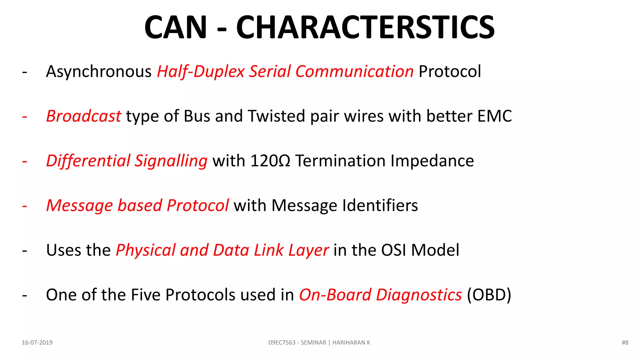 09EC7563 - SEMINAR | HARIHARAN K16-07-2019
- Asynchronous Half-Duplex Serial Communication Protocol
- Broadcast type of Bus and Twisted pair wires with better EMC
- Differential Signalling with 120Ω Termination Impedance
- Message based Protocol with Message Identifiers
- Uses the Physical and Data Link Layer in the OSI Model
- One of the Five Protocols used in On-Board Diagnostics (OBD)
CAN - CHARACTERSTICS
#8
 