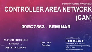 EVERYTHING YOU NEED TO KNOW ABOUT
CONTROLLER AREA NETWORK
(CAN)
Prepared & Presented by:
HARIHARAN K
UCC18ECED08, M. Tech Scholar
Dept. of Electronics Design Technology,
NIELIT – Calicut.
web.hariharan@gmail.com
09EC7563 - SEMINAR
M.TECH PROGRAM
Semester - 3
NIELIT, CALICUT
16.07.2019
Tuesday
 