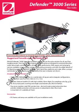 Defender™ 3000 Series
Floor Scales
Rugged and Versatile at an Affordable Price!
OHAUS Defender™ 3000 Series floor platforms and scales are the value solution for all your floor
weighing needs. Their high-quality material and construction are designed to minimize distortion
under heavy loads, and ensure years of dependable performance. With square and rectangular
versions available, corresponding ramps and mounting accessories, and with the added benefit of
Pit Mounting options, the OHAUS Defender 3000 Series floor platforms and scales offers a unique
combination of value, quality and dependability that your company can rely on.
Standard Features Include:
• 1500kg and 3000kg capacities in a combination of square and rectangular configurations.
Five platform sizes from 0.8 x 0.8m to 1.5 x 1.5m
• Indicator features backlit LCD with high visibility 25mm digits, five weighing units (kg, g, lb,
oz, lb-oz), basic parts counting and weight accumulation plus RS232 interface
• Top access stainless steel IP65 junction box—dust and water protected junction box
provides reliable protection and easy access to adjustments when floor scale
is mounted in it’s available pit frame
Accessories:
• Pit frames and ramps are available to fit your installation needs
cân
điện
tử
Trường
Thịnh
Tiến
w
w
w
.candientu.vn
Tham khảo thêm thông tin tại nhà phân phối sản phẩm Ohaus: www.candientu.vn
 
