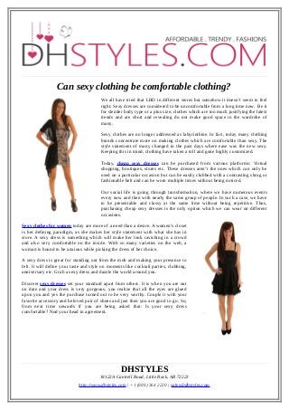 Can sexy clothing be comfortable clothing?
We all have tried that LBD in different stores but somehow it doesn’t seem to feel
right. Sexy dresses are considered to be uncomfortable from a long time now. Be it
for slender body type or a plus size, clothes which are too much justifying the latest
trends and are short and revealing do not make good space in the wardrobe of
many.
Sexy clothes are no longer addressed as labyrinthine. In fact, today many clothing
brands concentrate more on making clothes which are comfortable than sexy. The
style statement of many changed in the past days where ease was the new sexy.
Keeping this in mind, clothing have taken a toll and gone highly customized.
Today, cheap sexy dresses can be purchased from various platforms: Virtual
shopping, boutiques, stores etc. These dresses aren’t the ones which can only be
used on a particular occasion but can be easily clubbed with a contrasting shrug or
fashionable belt and can be worn multiple times without being noticed.
Our social life is going through transformation, where we have numerous events
every now and then with nearly the same group of people. In such a case, we have
to be presentable and classy at the same time without being repetitive. Thus,
purchasing cheap sexy dresses is the only option which we can wear on different
occasions.
Sexy clothes for women today are more of a need than a desire. A women’s closet
is her defining paradigm, as she makes her style statement with what she has in
store. A sexy dress is something which will make her look ravishing in a crowd
and also very comfortable on the inside. With so many varieties on the web, a
woman is bound to be anxious while picking the dress of her choice.
A sexy dress is great for standing out from the mob and making your presence to
felt. It will define your taste and style on moments like cocktail parties, clubbing,
anniversary etc. Grab a sexy dress and dazzle the world around you.
Discreet sexy dresses set your standard apart from others. It is when you are out
on date and your dress is very gorgeous, you realize that all the eyes are glued
upon you and yes the purchase turned out to be very worthy. Couple it with your
favorite accessory and beloved pair of shoes and just then you are good to go. So,
from next time onwards if you are being asked that: Is your sexy dress
comfortable? Nod your head in agreement.

DHSTYLES
18122A Cantrell Road, Little Rock, AR 72223
http://www.dhstyles.com | +1 (888) 364 2220 | sales@dhstyles.com

 