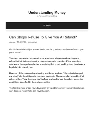 Can Shops Refuse To Give You A Refund?
January 10, 2020 by samkadya
On this beautiful day I just wanted to discuss the question, can shops refuse to give
you a refund?
The short answer to this question on whether a shop can refuse to give a
refund is that it depends on the circumstances in question. If the store has
sold you a damaged product or something that is not working then they have a
legal duty to refund you.
However, if the reasons for returning are flimsy such as “I have just changed
my mind” etc then it is up to the shop to decide. Shops are also bound by their
return policy. They therefore can’t refuse a refund where the return meets the
conditions specified in their returns policy.
The fact that most shops nowadays rarely give problems when you want to return an
item does not mean that it can never happen.
Understanding Money
A Personal Finance Blog
 Menu
 