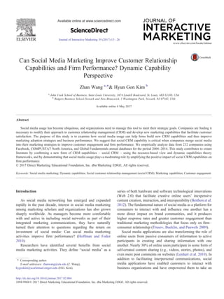 Can Social Media Marketing Improve Customer Relationship
Capabilities and Firm Performance? Dynamic Capability
Perspective
Zhan Wang a,⁎& Hyun Gon Kim b
a
John Cook School of Business, Saint Louis University, 3674 Lindell Boulevard, St. Louis, MO 63108, USA
b
Rutgers Business School-Newark and New Brunswick, 1 Washington Park, Newark, NJ 07102, USA
Available online 4 May 2017
Abstract
Social media usage has become ubiquitous, and organizations need to manage this tool to meet their strategic goals. Companies are ﬁnding it
necessary to modify their approach to customer relationship management (CRM) and develop new marketing capabilities that facilitate customer
satisfaction. The purpose of this study is to examine how social media usage can help ﬁrms build new CRM capabilities and thus improve
marketing adoption strategies and business performance. We suggest that social CRM capability is critical when companies merge social media
into their marketing strategies to improve customer engagement and ﬁrm performance. We empirically analyze data from 232 companies using
Facebook, COMPUSTAT North America, and Global Fundamentals annual databases for the period 2004–2014. This study contributes to extant
literature by conﬁrming a new form of CRM capabilities – social CRM – using the resource-based view and dynamic capabilities theory
frameworks, and by demonstrating that social media usage plays a moderating role by amplifying the positive impact of social CRM capabilities on
ﬁrm performance.
© 2017 Direct Marketing Educational Foundation, Inc. dba Marketing EDGE. All rights reserved.
Keywords: Social media marketing; Dynamic capabilities; Social customer relationship management (social CRM); Marketing capabilities; Customer engagement
Introduction
As social media networking has emerged and expanded
rapidly in the past decade, interest in social media marketing
among marketing scholars and organizations has also grown
sharply worldwide. As managers become more comfortable
with and active in including social networks as part of their
integrated marketing communications, they have naturally
turned their attention to questions regarding the return on
investment of social media: Can social media marketing
activities improve firm performance? (Hoffman and Fodor
2010).
Researchers have identified several benefits from social
media marketing activities. They define “social media” as a
series of both hardware and software technological innovations
(Web 2.0) that facilitate creative online users' inexpensive
content creation, interaction, and interoperability (Berthon et al.
2012). The fundamental nature of social media as a platform for
consumers to interact with and influence one another has a
more direct impact on brand communities, and it produces
higher response rates and greater customer engagement than
traditional marketing methodologies that focus only on firm–
consumer relationship (Trusov, Bucklin, and Pauwels 2009).
Social media applications are also transforming the role of
online users from passive consumers of information to active
participants in creating and sharing information with one
another. Nearly 30% of online users participate in some form of
self-created content sharing (e.g., videos, stories, photos), and
even more post comments on websites (Lenhart et al. 2010). In
addition to facilitating interpersonal communications, social
media applications have enabled customers to interact with
business organizations and have empowered them to take an
www.elsevier.com/locate/intmar
⁎ Corresponding author.
E-mail addresses: zhanwang@slu.edu (Z. Wang),
hygonkim@scarletmail.rutgers.edu (H.G. Kim).
http://dx.doi.org/10.1016/j.intmar.2017.02.004
1094-9968/© 2017 Direct Marketing Educational Foundation, Inc. dba Marketing EDGE. All rights reserved.
Available online at www.sciencedirect.com
ScienceDirect
Journal of Interactive Marketing 39 (2017) 15–26
 
