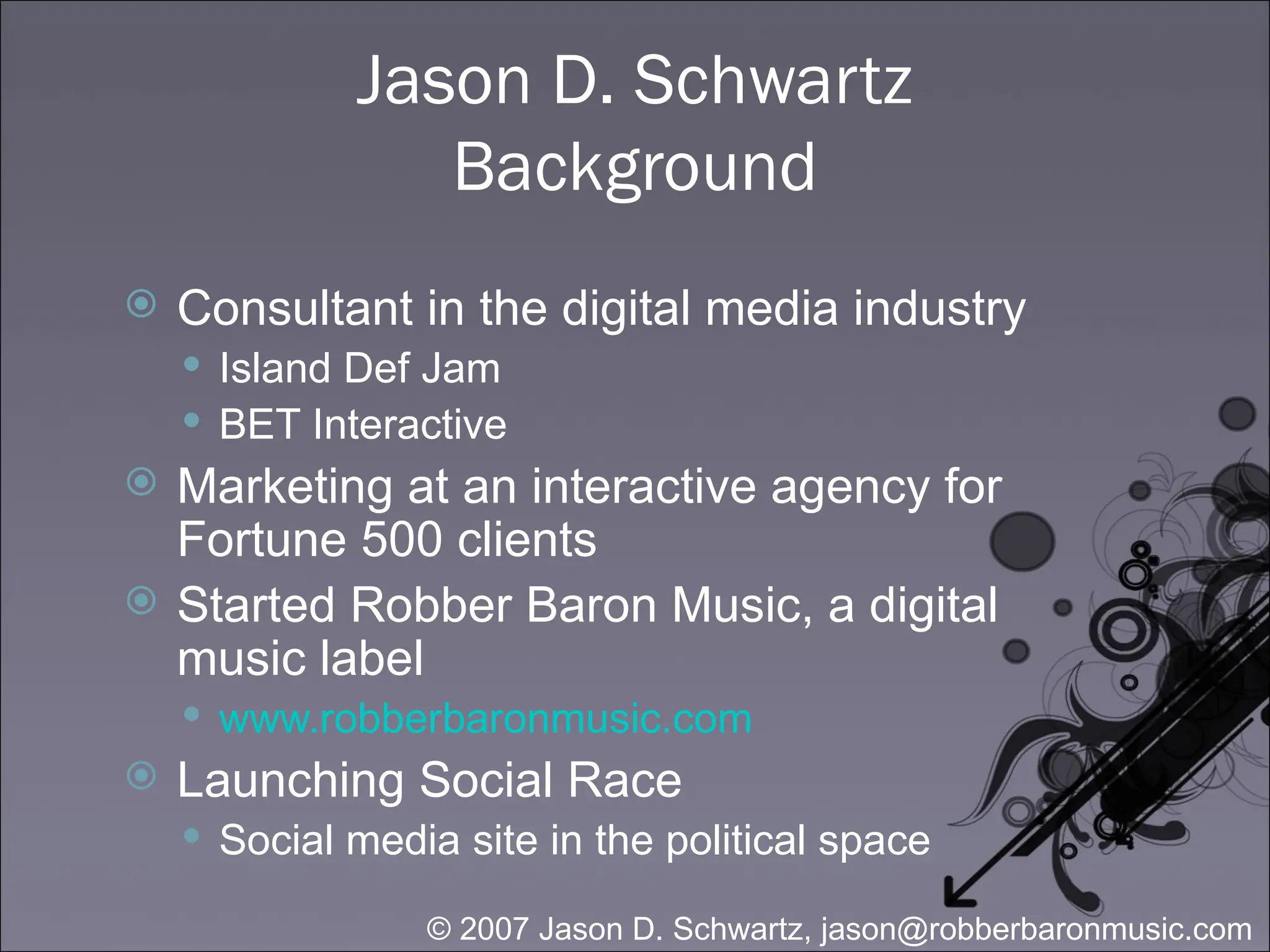 Jason D. Schwartz Background Consultant in the digital media industry Island Def Jam BET Interactive Marketing at an interactive agency for Fortune 500 clients Started Robber Baron Music, a digital music label www.robberbaronmusic.com Launching Social Race Social media site in the political space 