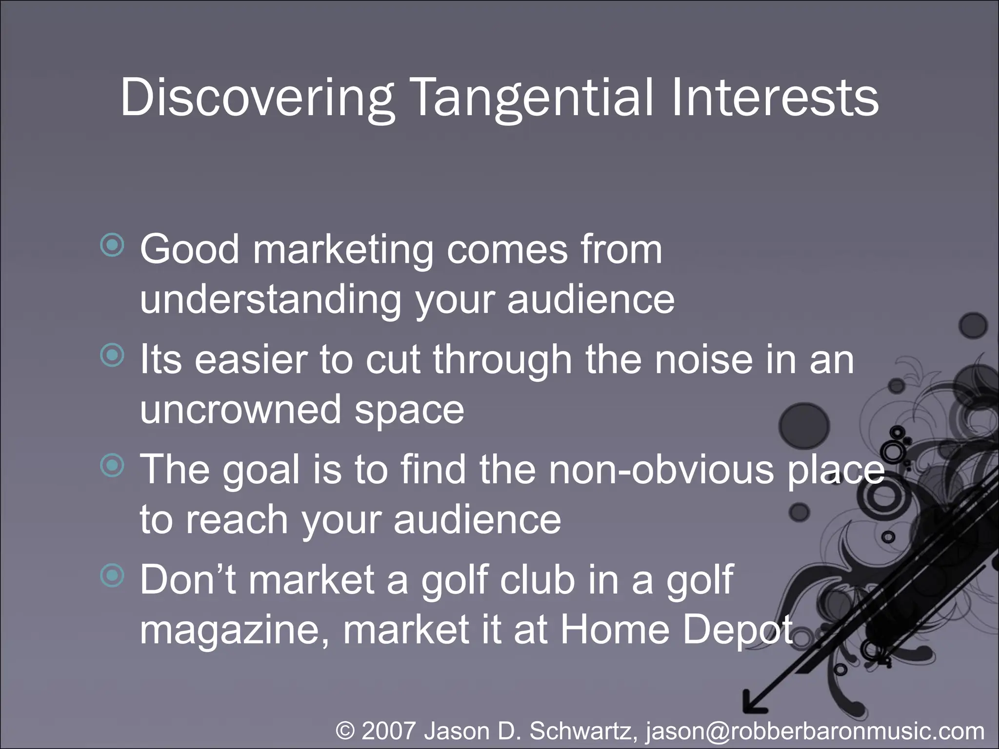 Discovering Tangential Interests Good marketing comes from understanding your audience Its easier to cut through the noise in an uncrowned space The goal is to find the non-obvious place to reach your audience Don’t market a golf club in a golf magazine, market it at Home Depot 